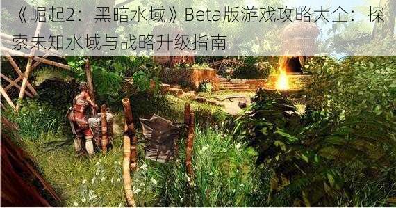 《崛起2：黑暗水域》Beta版游戏攻略大全：探索未知水域与战略升级指南