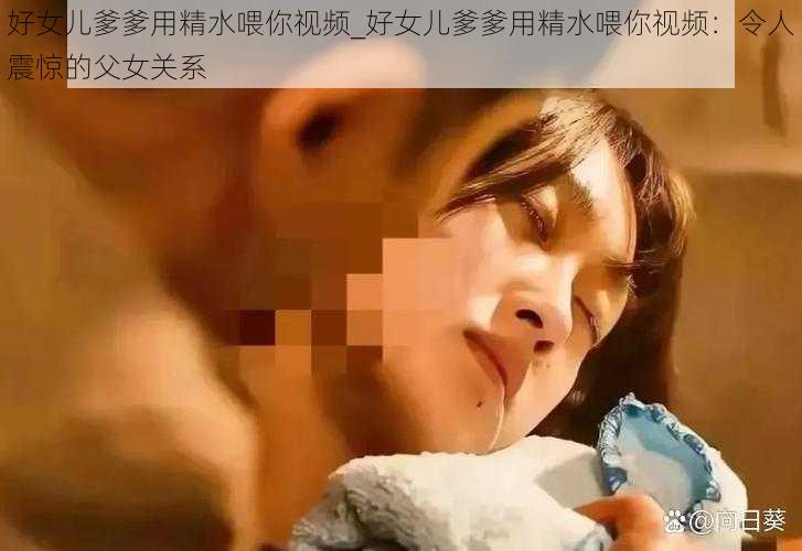 好女儿爹爹用精水喂你视频_好女儿爹爹用精水喂你视频：令人震惊的父女关系